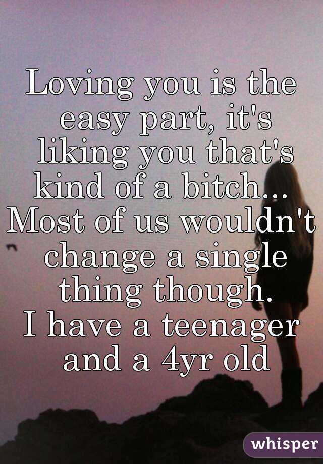 Loving you is the easy part, it's liking you that's kind of a bitch... 
Most of us wouldn't change a single thing though.
I have a teenager and a 4yr old