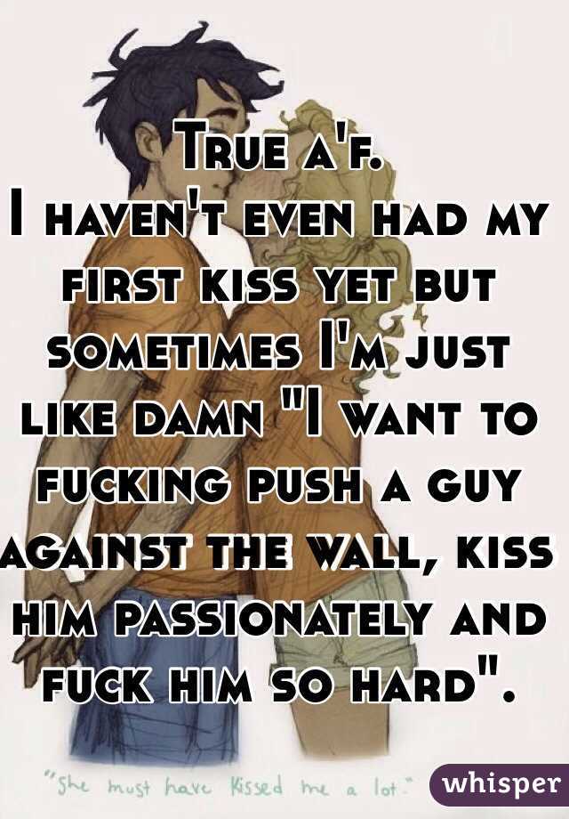 True a'f.
I haven't even had my first kiss yet but sometimes I'm just like damn "I want to fucking push a guy against the wall, kiss him passionately and fuck him so hard".