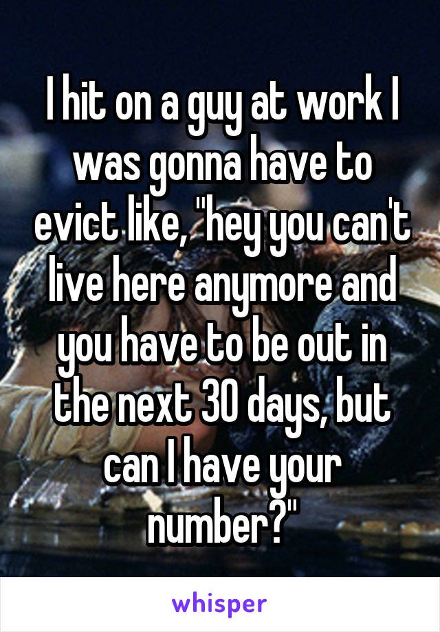 I hit on a guy at work I was gonna have to evict like, "hey you can't live here anymore and you have to be out in the next 30 days, but can I have your number?"