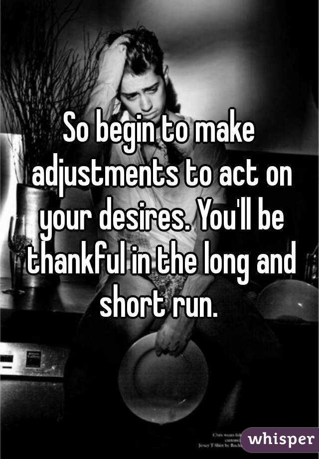 So begin to make adjustments to act on your desires. You'll be thankful in the long and short run. 