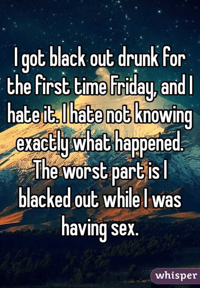 I got black out drunk for the first time Friday, and I hate it. I hate not knowing exactly what happened. The worst part is I blacked out while I was having sex. 