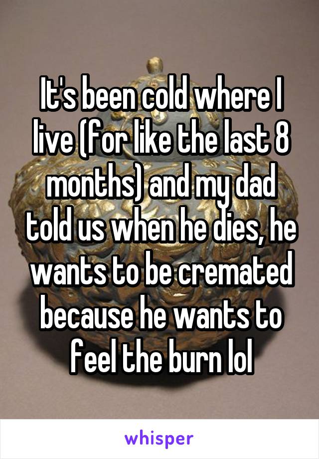 It's been cold where I live (for like the last 8 months) and my dad told us when he dies, he wants to be cremated because he wants to feel the burn lol