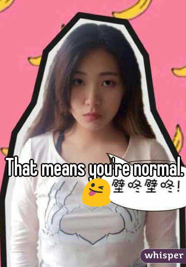 That means you're normal. 😜