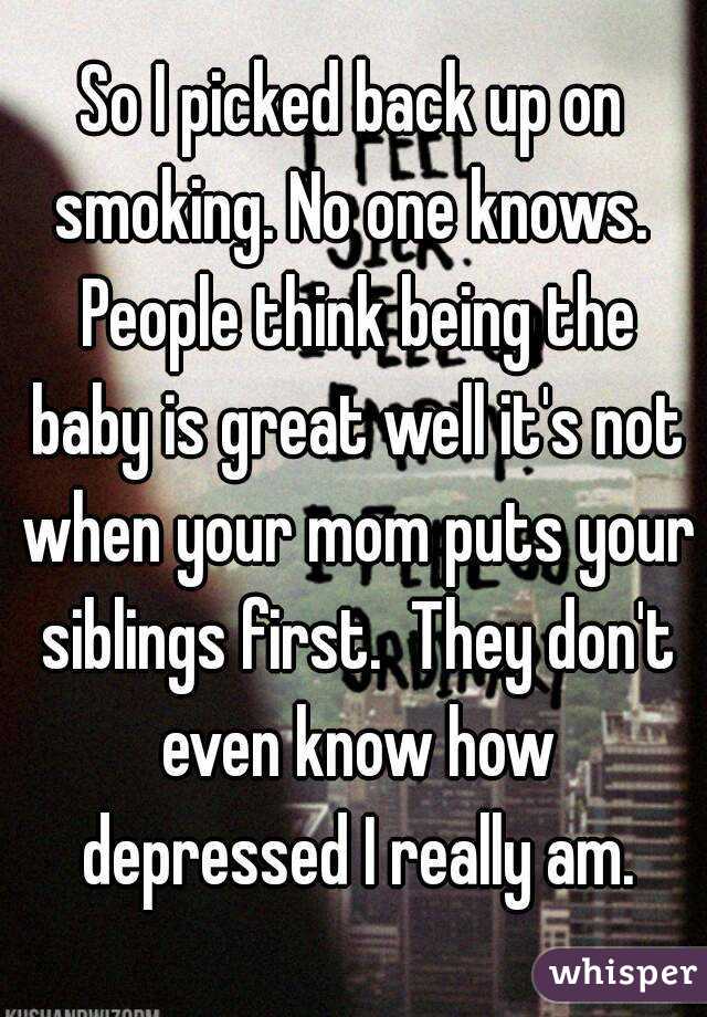 So I picked back up on smoking. No one knows.  People think being the baby is great well it's not when your mom puts your siblings first.  They don't even know how depressed I really am.