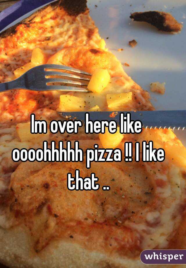 Im over here like oooohhhhh pizza !! I like that ..
