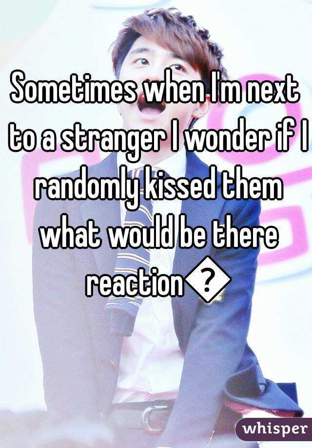 Sometimes when I'm next to a stranger I wonder if I randomly kissed them what would be there reaction😋