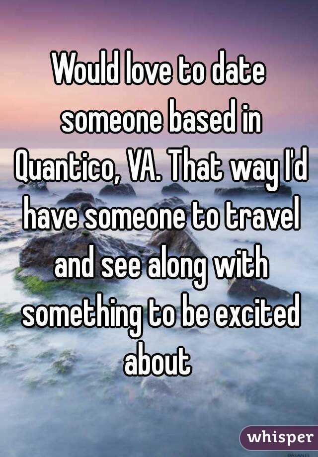 Would love to date someone based in Quantico, VA. That way I'd have someone to travel and see along with something to be excited about 