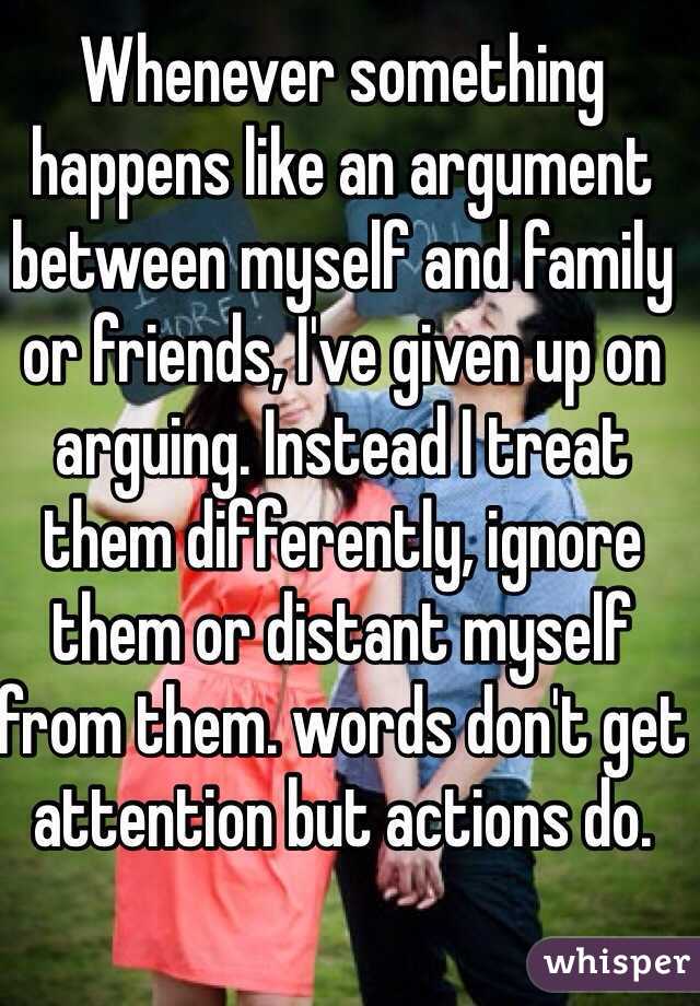 Whenever something happens like an argument between myself and family or friends, I've given up on arguing. Instead I treat them differently, ignore them or distant myself from them. words don't get attention but actions do. 