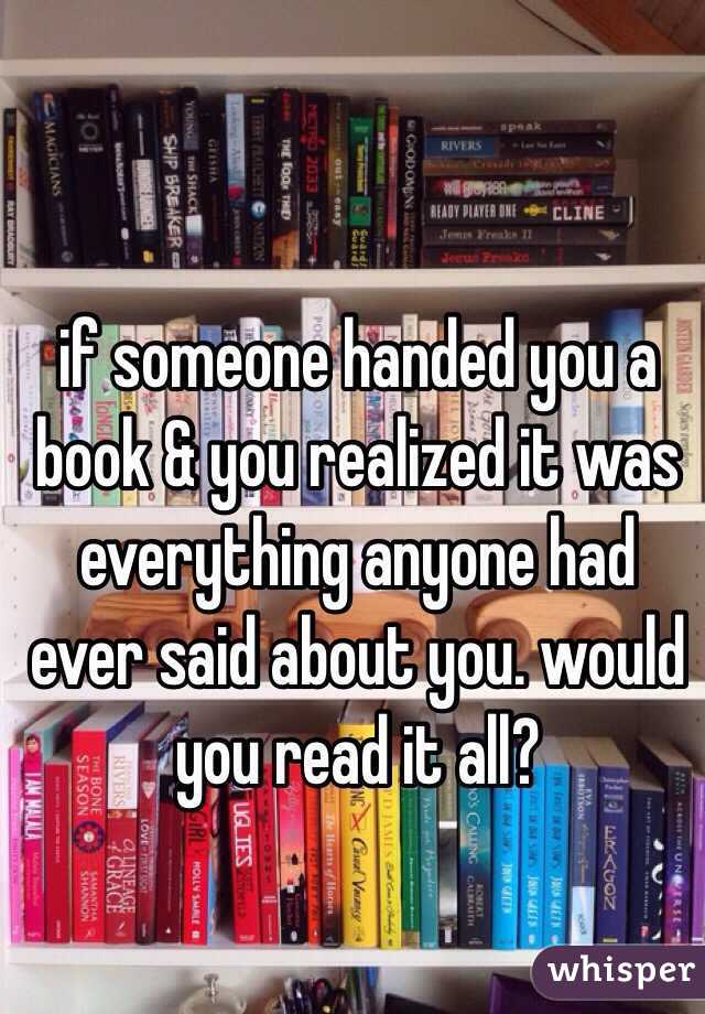 if someone handed you a book & you realized it was everything anyone had ever said about you. would you read it all? 