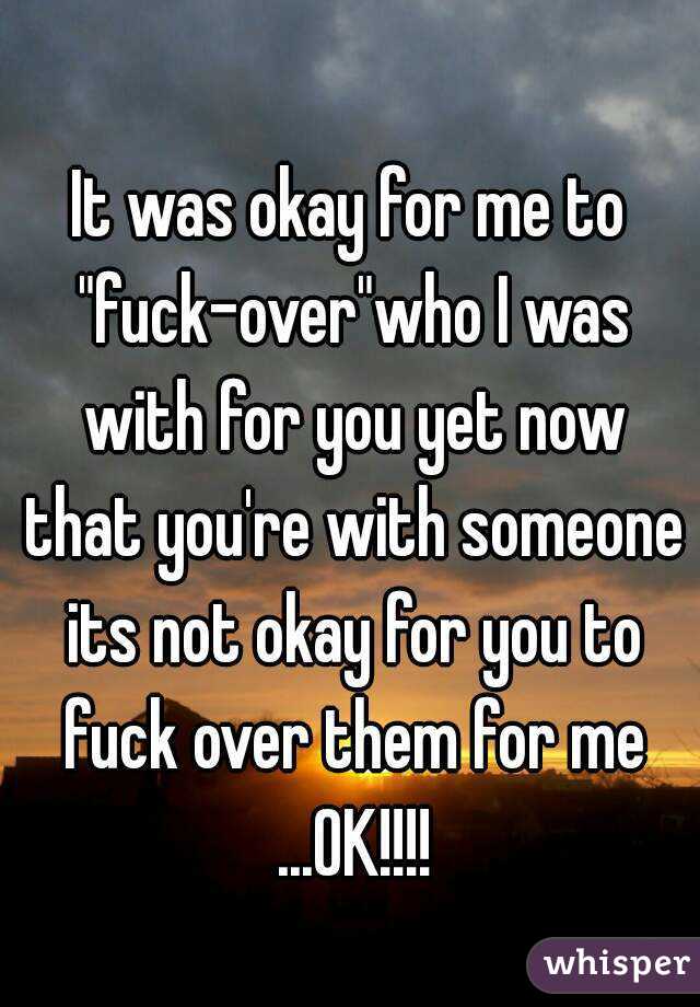 
It was okay for me to "fuck-over"who I was with for you yet now that you're with someone its not okay for you to fuck over them for me ...OK!!!!