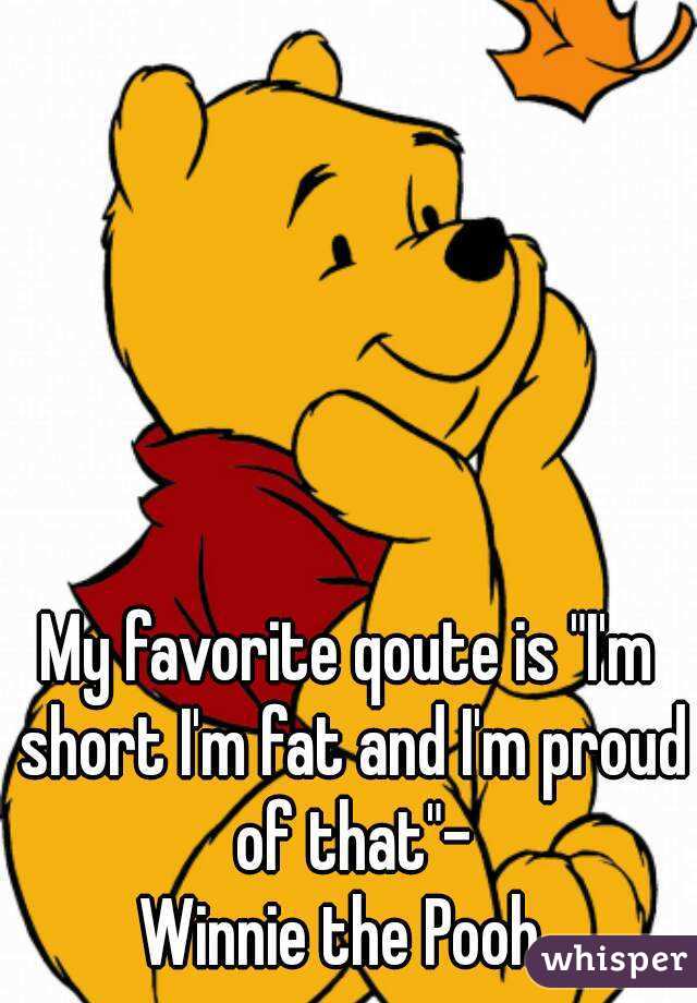 My favorite qoute is "I'm short I'm fat and I'm proud of that"-
Winnie the Pooh 