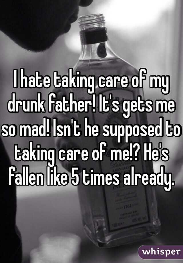 I hate taking care of my drunk father! It's gets me so mad! Isn't he supposed to taking care of me!? He's fallen like 5 times already.