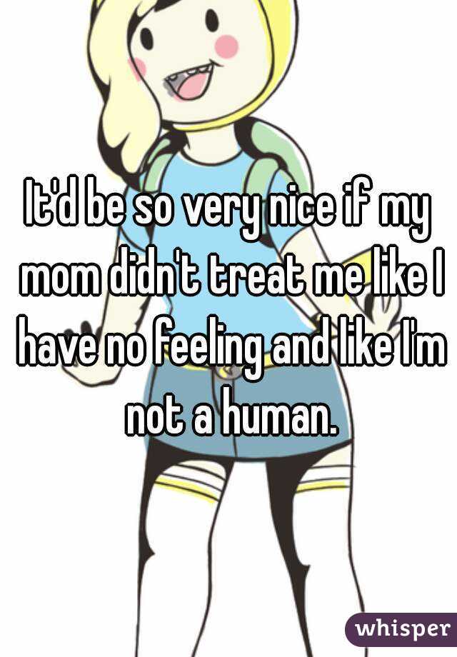 It'd be so very nice if my mom didn't treat me like I have no feeling and like I'm not a human.