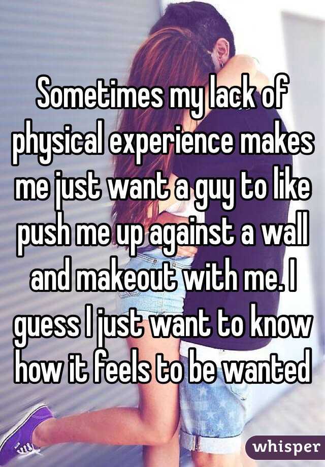 Sometimes my lack of physical experience makes me just want a guy to like push me up against a wall and makeout with me. I guess I just want to know how it feels to be wanted 