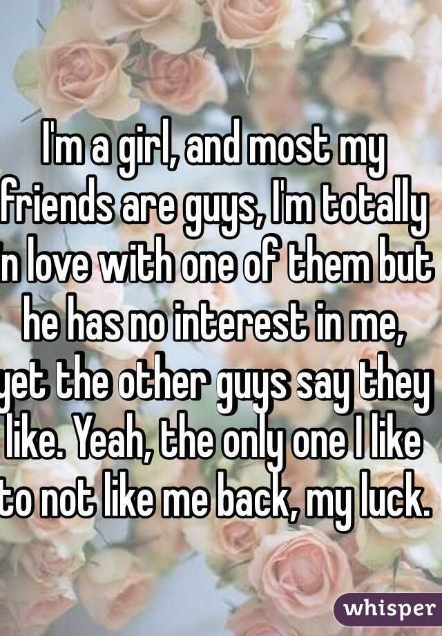 I'm a girl, and most my friends are guys, I'm totally in love with one of them but he has no interest in me, yet the other guys say they like. Yeah, the only one I like to not like me back, my luck.

