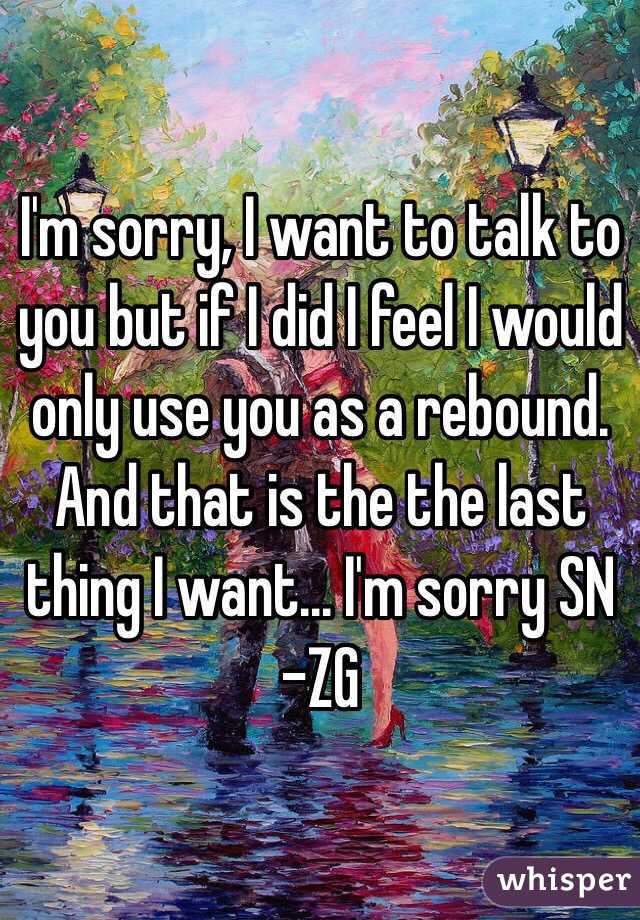I'm sorry, I want to talk to you but if I did I feel I would only use you as a rebound. And that is the the last thing I want... I'm sorry SN
-ZG