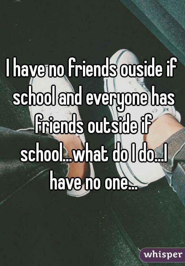 I have no friends ouside if school and everyone has friends outside if school...what do I do...I have no one...