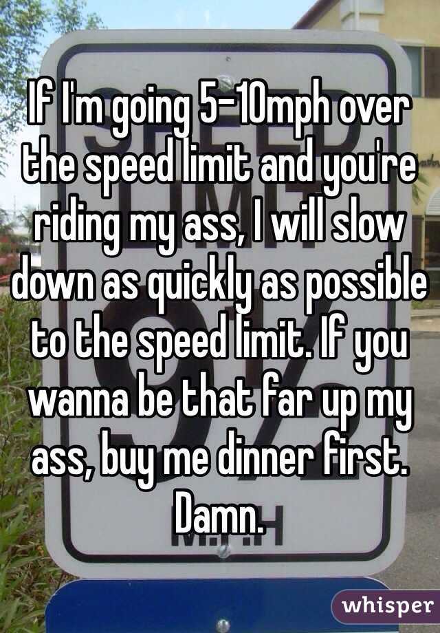 If I'm going 5-10mph over the speed limit and you're riding my ass, I will slow down as quickly as possible to the speed limit. If you wanna be that far up my ass, buy me dinner first. Damn. 