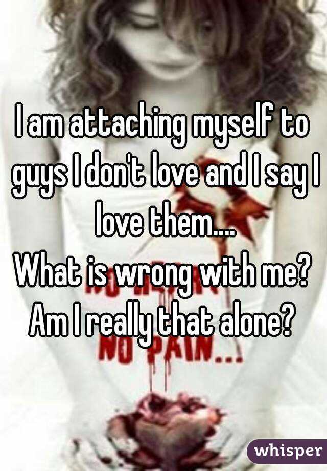 I am attaching myself to guys I don't love and I say I love them....
What is wrong with me?
Am I really that alone?