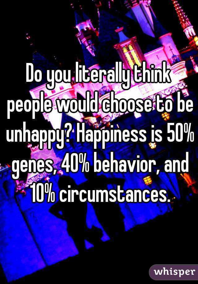 Do you literally think people would choose to be unhappy? Happiness is 50% genes, 40% behavior, and 10% circumstances.