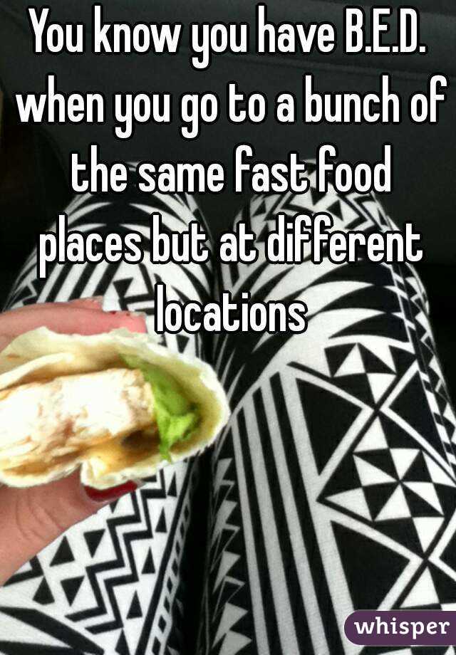 You know you have B.E.D. when you go to a bunch of the same fast food places but at different locations