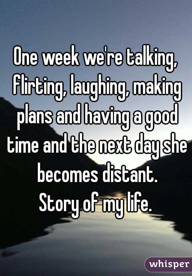 One week we're talking, flirting, laughing, making plans and having a good time and the next day she becomes distant.
Story of my life.