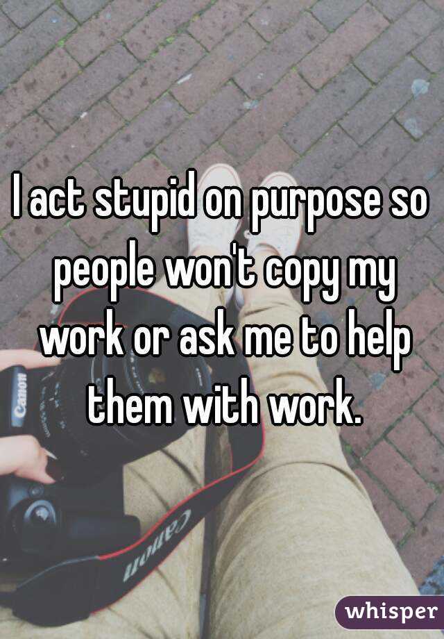 I act stupid on purpose so people won't copy my work or ask me to help them with work.