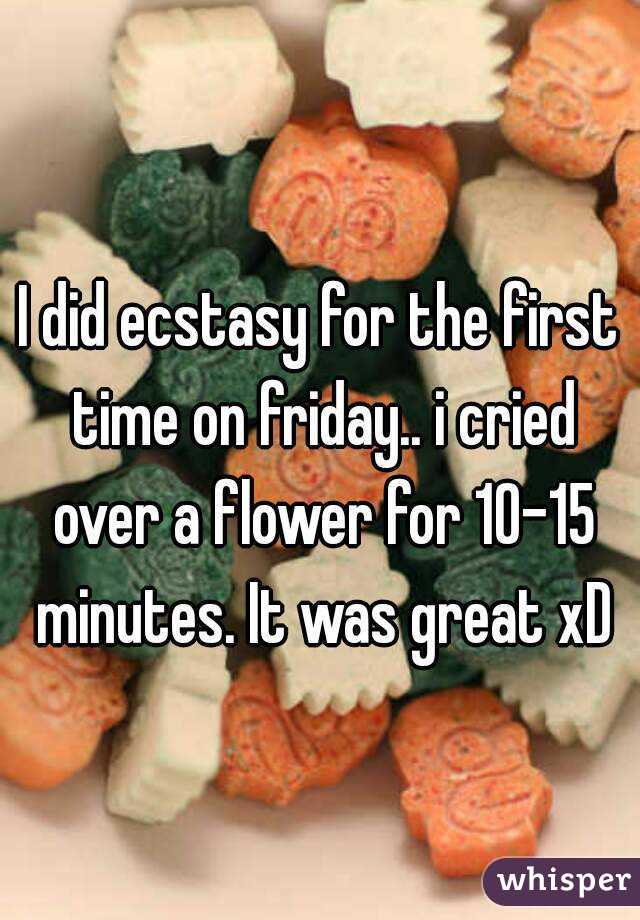 I did ecstasy for the first time on friday.. i cried over a flower for 10-15 minutes. It was great xD