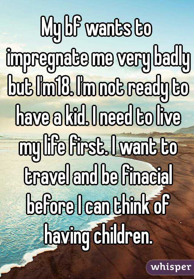 My bf wants to impregnate me very badly but I'm18. I'm not ready to have a kid. I need to live my life first. I want to travel and be finacial before I can think of having children.