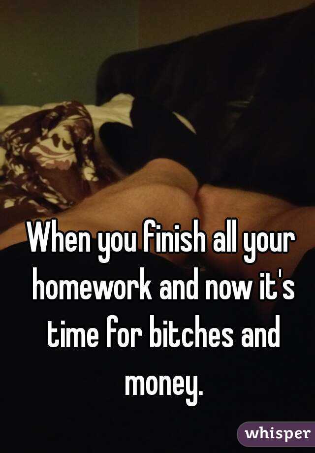 When you finish all your homework and now it's time for bitches and money.
