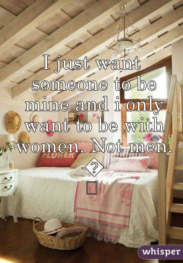 I just want someone to be mine and i only want to be with women. Not men. 😞