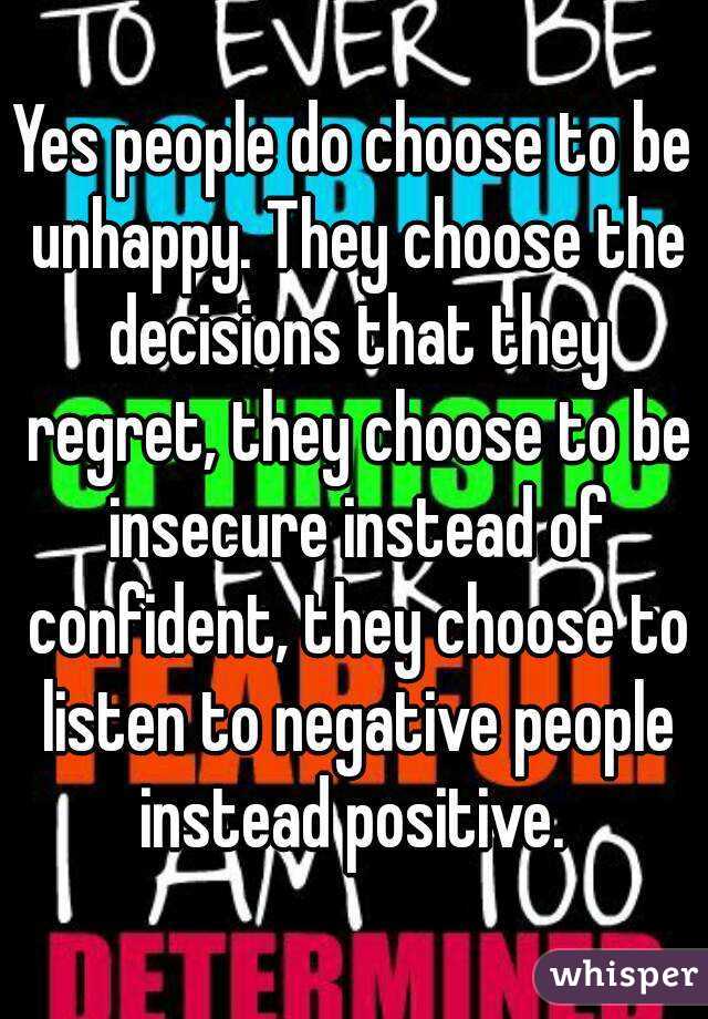 Yes people do choose to be unhappy. They choose the decisions that they regret, they choose to be insecure instead of confident, they choose to listen to negative people instead positive. 