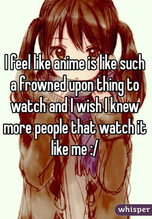 I feel like anime is like such a frowned upon thing to watch and I wish I knew more people that watch it like me :/