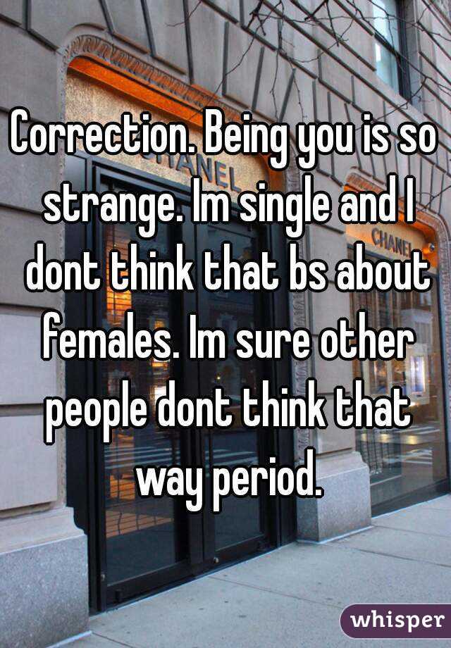 Correction. Being you is so strange. Im single and I dont think that bs about females. Im sure other people dont think that way period.