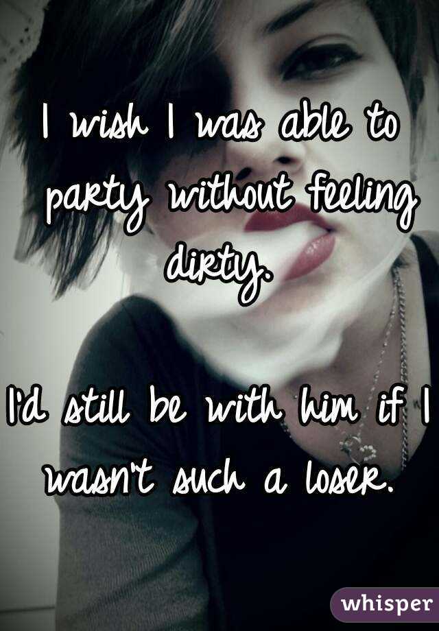 I wish I was able to party without feeling dirty. 

I'd still be with him if I wasn't such a loser. 