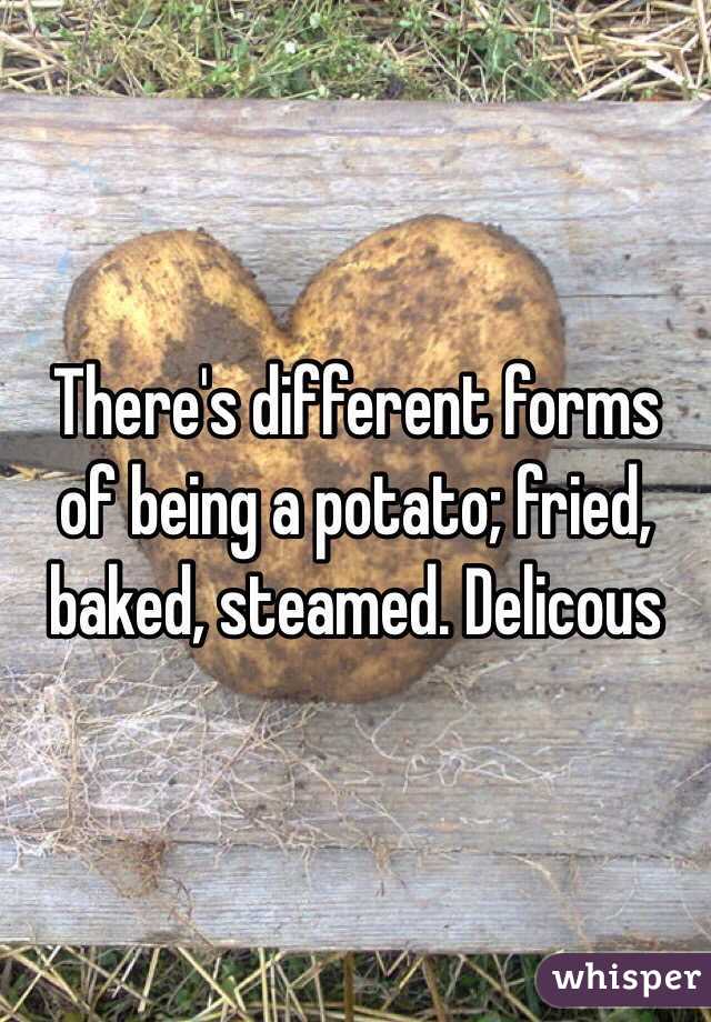 There's different forms of being a potato; fried, baked, steamed. Delicous