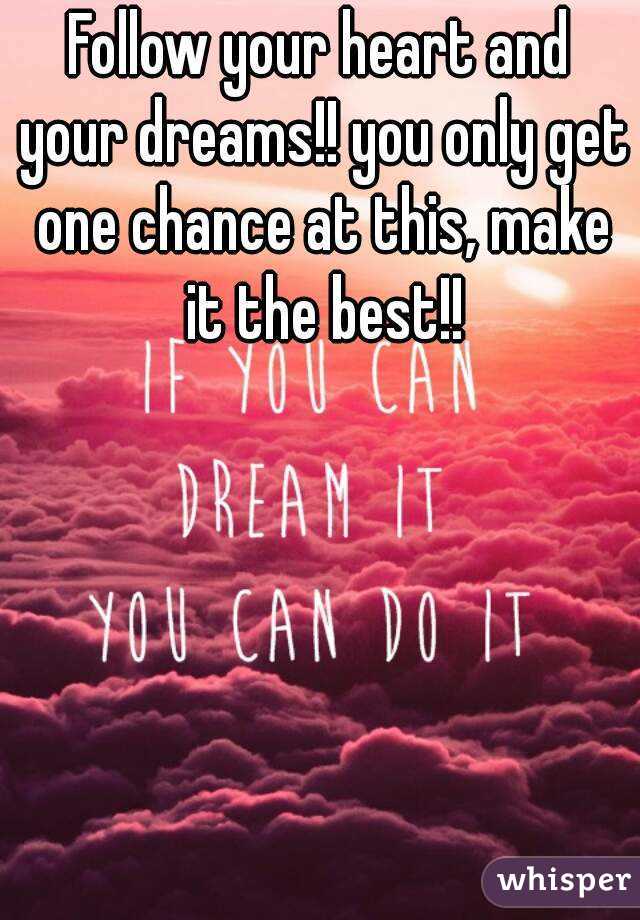 Follow your heart and your dreams!! you only get one chance at this, make it the best!!