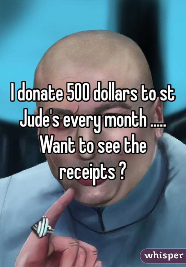 I donate 500 dollars to st Jude's every month ..... Want to see the receipts ?