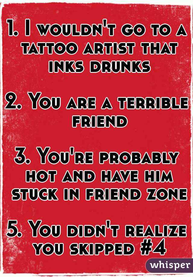 1. I wouldn't go to a tattoo artist that inks drunks

2. You are a terrible friend

3. You're probably hot and have him stuck in friend zone

5. You didn't realize you skipped #4