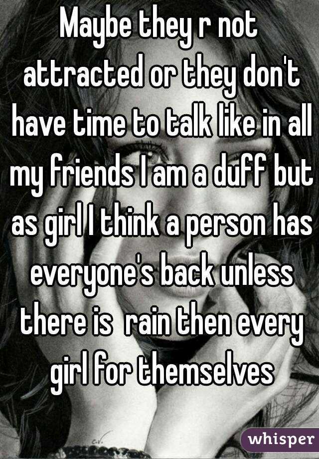 Maybe they r not attracted or they don't have time to talk like in all my friends I am a duff but as girl I think a person has everyone's back unless there is  rain then every girl for themselves