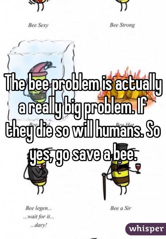 The bee problem is actually a really big problem. If they die so will humans. So yes, go save a bee.