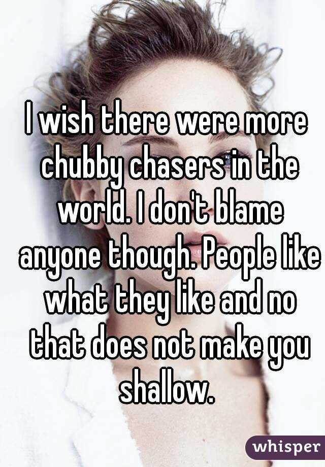 I wish there were more chubby chasers in the world. I don't blame anyone though. People like what they like and no that does not make you shallow. 