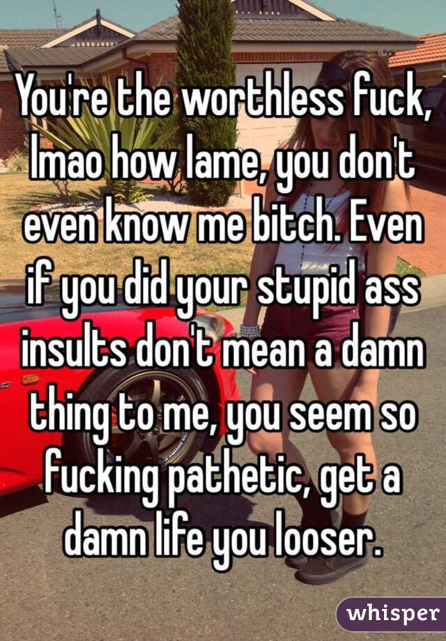 You're the worthless fuck, lmao how lame, you don't even know me bitch. Even if you did your stupid ass insults don't mean a damn thing to me, you seem so fucking pathetic, get a damn life you looser. 