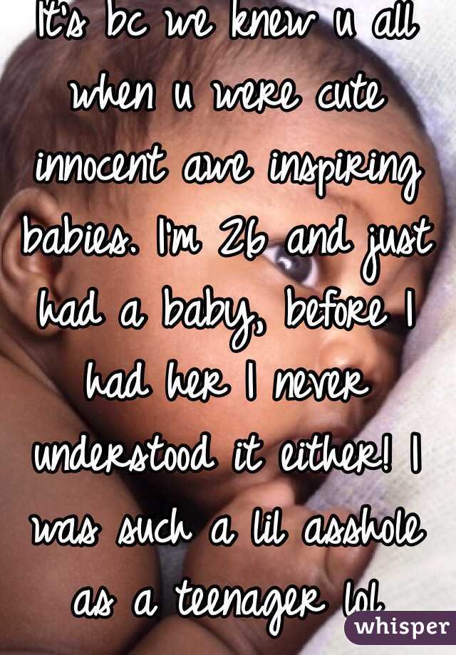 It's bc we knew u all when u were cute innocent awe inspiring babies. I'm 26 and just had a baby, before I had her I never understood it either! I was such a lil asshole as a teenager lol