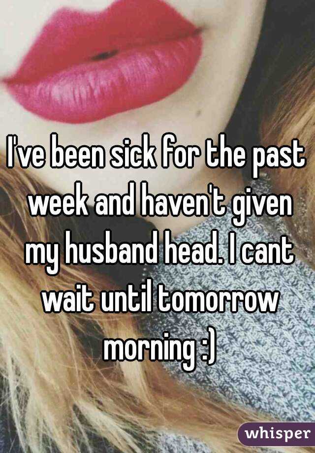 I've been sick for the past week and haven't given my husband head. I cant wait until tomorrow morning :)