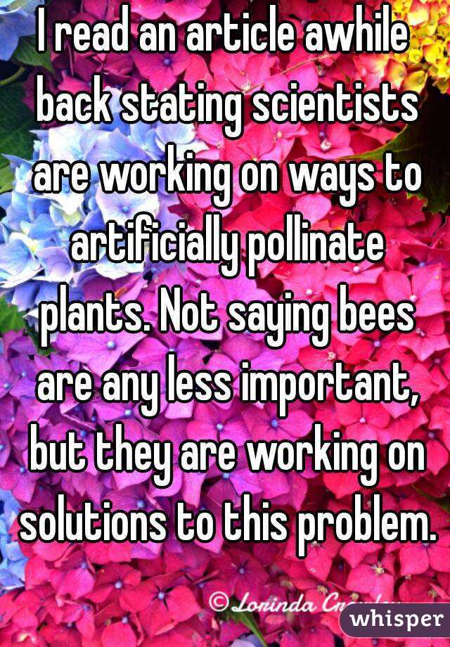 I read an article awhile back stating scientists are working on ways to artificially pollinate plants. Not saying bees are any less important, but they are working on solutions to this problem.