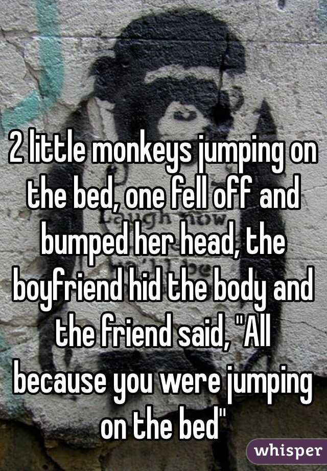 2 little monkeys jumping on the bed, one fell off and bumped her head, the boyfriend hid the body and the friend said, "All because you were jumping on the bed"