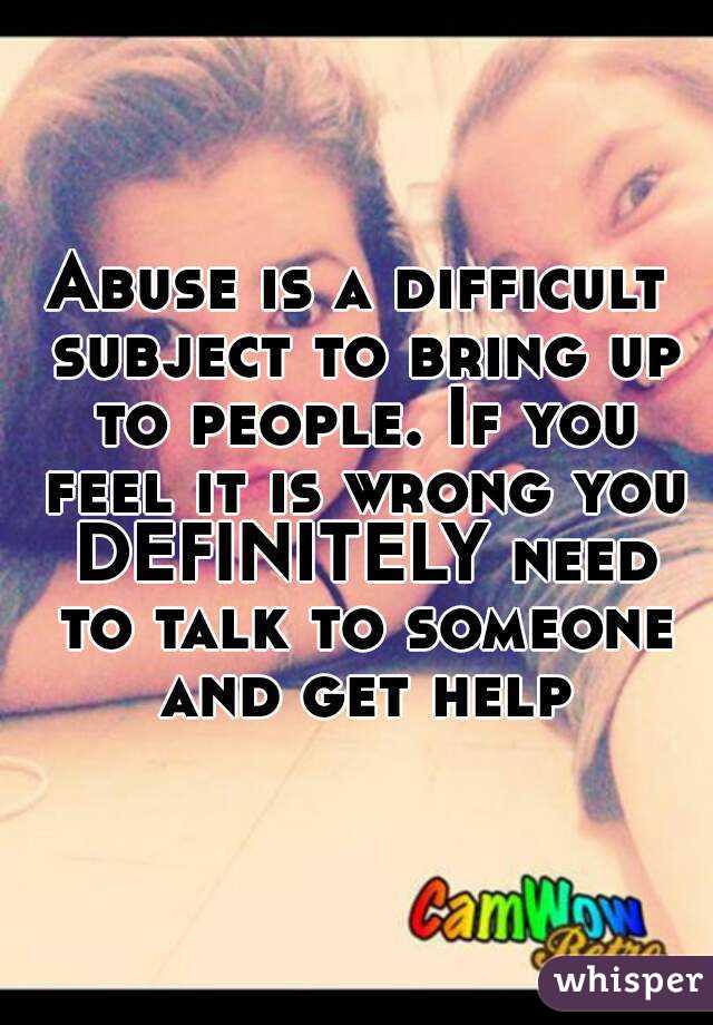 Abuse is a difficult subject to bring up to people. If you feel it is wrong you DEFINITELY need to talk to someone and get help