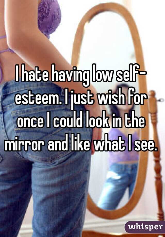 I hate having low self-esteem. I just wish for once I could look in the mirror and like what I see. 
