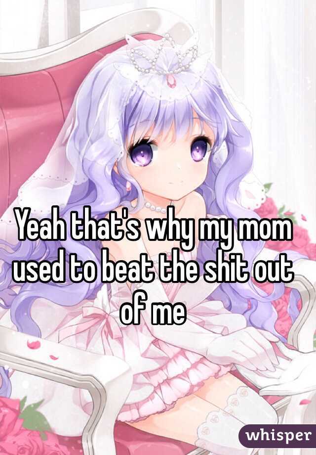 Yeah that's why my mom used to beat the shit out of me 